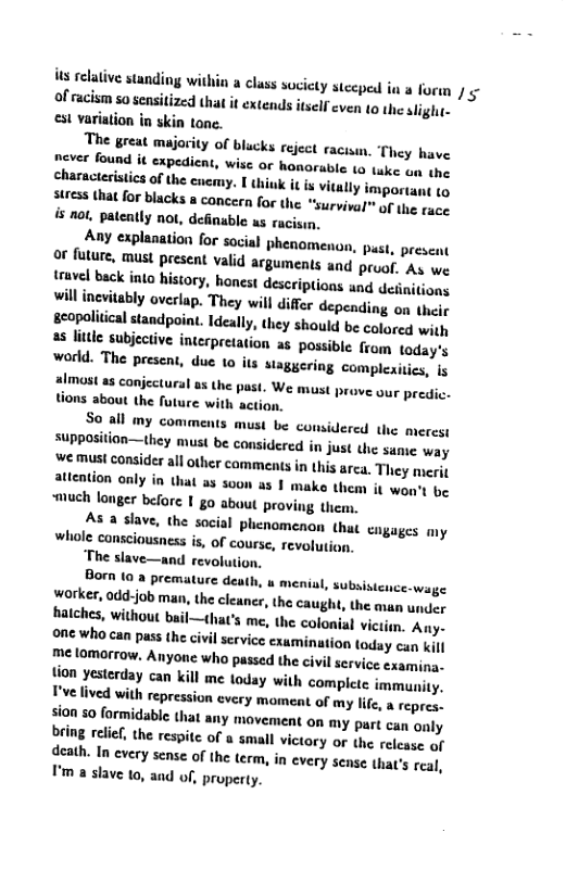 s relative standing within a cl of racism so sensitized that it ex st variation in skin tone.  The breat majority of blucks reject racism. They have  never found it expedient, wise or honorable (o tuke gn (he charactesistics of the enemy. I thiuk it s vitall  sures that for blacks @ concern for the “survival™ of the race is not, pateatly not, definable as racisin.  Any explanation for so or future, must present valid truvel back into history, hone  ass society stecped in a forn / ¢ tends itsell cven (0 the sligh-  ! phenomenon, pust, preseat arguments and proof. As we st descriptions and deinitions willinevitably overlap. They will difer depending on thelr gcopalitical standpoiat. Ideally, they should be colored wigh s litle subjective interpretation a5 possible from today’s world. The present, duc 1o its staggering complexitics, is almost as conjectural as the Ppast. We must prove our predic. tions about the future with action,  So all my comments must be considered the merest sUpposition—they must be considered in  we must consider all other camments in attention only iy  Just the same way this arca. They merit that a3 300 a3 1 make them it won’t be “much longer before I go about proving tiem,  As 8 slave, the sacial phenomenon that cngages my whole cansciousness is, of course, revolution,  The slave—and revolution.  Born (0 a premature death, worker, 0dd:job man, the cleancr, the caugh, the avan wner hatches, without bail—that’s me, the colonial victis, Any- 0ne who can pass the civil scrvice cxaminution today can kil me lomarrow. Anyone who passed the civil service examina. tion yesterday can kill me today with complete immunity. Fvelived with repression every moment of my lie, a repres: slon 50 formidable that any movement on my part can only bring rclif, the respite of a small victory or the release of death. In every sense of the term, in every sease tha’s real, I’m a slave 10, and of, property.  menial, subsistence-wage  